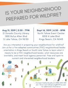 FAC Neighborhood Leader Orientation Flyer. Title: Is your neighborhood prepared for wildfire? Main text: Are you interested in preparing your neighborhood for wildfire? Join us for a fire adapted communities (FAC) neighborhood leader orientation in Kings Beach or South Lake Tahoe to learn what it means to be a FAC neighborhood leader, what resources are available, and meet local agency personnel. Free and open to current and interested neighborhood leaders. South Shore: Aug 21, 2019 | 5:30 - 7PM El Dorado County Library 1000 Rufus Allen Blvd S Lake Tahoe, CA 96150 North Shore: Sept 16, 2019 | 6:30 - 8PM North Tahoe Event Center 8318 N Lake Blvd Kings Beach, CA 96143