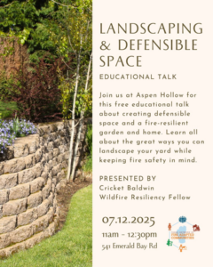 Join us at Aspen Hollow for this free educational talk about creating defensible space and a fire-resilient garden and home. Learn all about the great ways you can landscape your yard while keeping fire safety in mind. Presented by Cricket Baldwin, Wildfire Resiliency Fellow. Date: 07.12.2025 Time: 11am-12:30pm Location: 541 Emerald Bay Rd.
